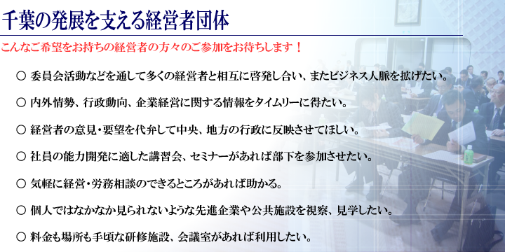 千葉の発展を支える経営者団体 こんなご希望をお持ちの経営者の方々のご参加をお待ちします！ ○委員会活動などを通して多くの経営者と相互に啓発し合い、またビジネス人脈を拡げたい。 ○内外情勢、行政動向、企業経営に関する情報をタイムリーに得たい。 ○経営者の意見・要望を代弁して中央、地方の行政に反映させてほしい。 ○社員の能力開発に適した講習会、セミナーがあれば部下を参加させたい。 ○気軽に経営・労務相談のできるところがあれば助かる。 ○個人ではなかなか見られないような先進企業や公共施設を視察、見学したい。 ○料金も場所も手頃な研修施設、会議室があれば利用したい。