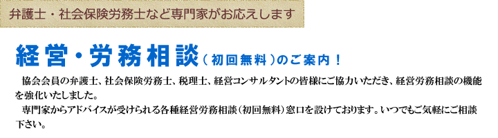 弁護士・社会保険労務士など専門家がお応えします 経営・労務相談（初回無料）のご案内！ 協会会員の弁護士、社会保険労務士、税理士、経営コンサルタントの皆様にご協力いただき、経営労務相談の機能を強化いたしました。 専門家からアドバイスが受けられる各種経営労務相談（初回無料）窓口を設けております。いつでもご気軽にご相談下さい。