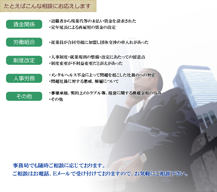 たとえばこんな相談にお応えします 【賃金関係】 ・退職者から残業代等の未払い賃金を請求された ・定年延長による再雇用の賃金の設定 【労働組合】 ・従業員が合同労組に加盟し団体交渉の申入れがあった 【制度改定】 ・人事制度・就業規則の整備・改定にあたっての留意点 ・制度変更が不利益変更だと訴えがあった 【人事労務】 ・メンタルヘルス不全によって問題を起こした社員のへの対応 ・問題社員に対する懲戒、解雇について 【その他】 ・事業承継、契約上のトラブル等、経営に関する課題全般の悩み　・その他